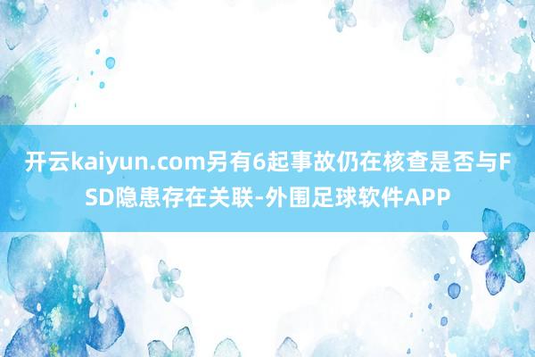 开云kaiyun.com另有6起事故仍在核查是否与FSD隐患存在关联-外围足球软件APP