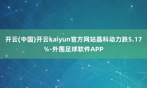 开云(中国)开云kaiyun官方网站晶科动力跌5.17%-外围足球软件APP