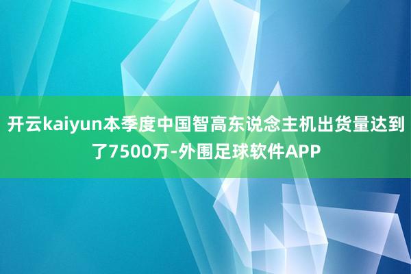 开云kaiyun本季度中国智高东说念主机出货量达到了7500万-外围足球软件APP