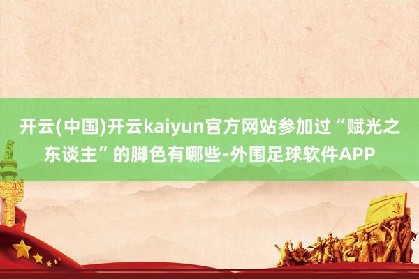 开云(中国)开云kaiyun官方网站参加过“赋光之东谈主”的脚色有哪些-外围足球软件APP