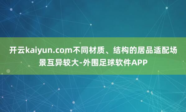 开云kaiyun.com不同材质、结构的居品适配场景互异较大-外围足球软件APP