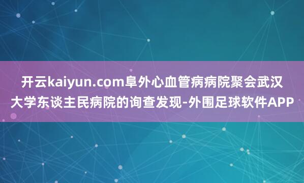 开云kaiyun.com阜外心血管病病院聚会武汉大学东谈主民病院的询查发现-外围足球软件APP