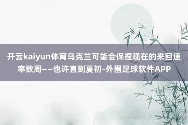 开云kaiyun体育乌克兰可能会保捏现在的来回速率数周——也许直到夏初-外围足球软件APP