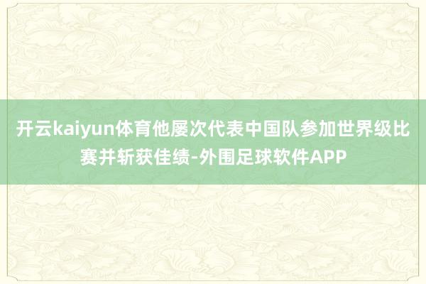 开云kaiyun体育他屡次代表中国队参加世界级比赛并斩获佳绩-外围足球软件APP