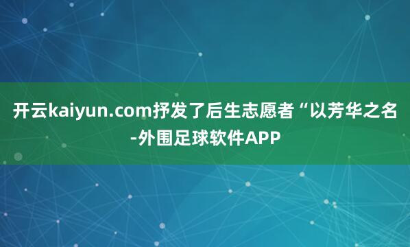 开云kaiyun.com抒发了后生志愿者“以芳华之名-外围足球软件APP