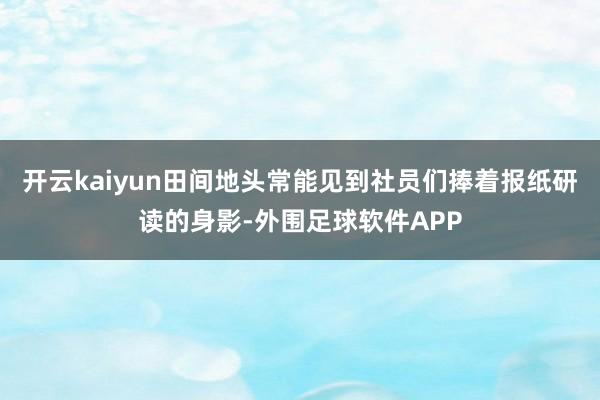 开云kaiyun田间地头常能见到社员们捧着报纸研读的身影-外围足球软件APP