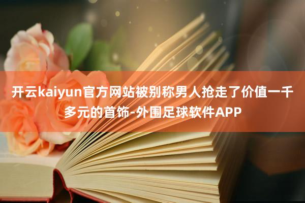 开云kaiyun官方网站被别称男人抢走了价值一千多元的首饰-外围足球软件APP