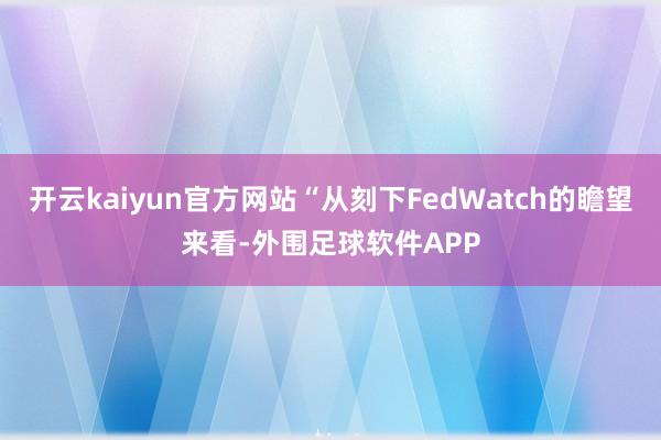 开云kaiyun官方网站“从刻下FedWatch的瞻望来看-外围足球软件APP