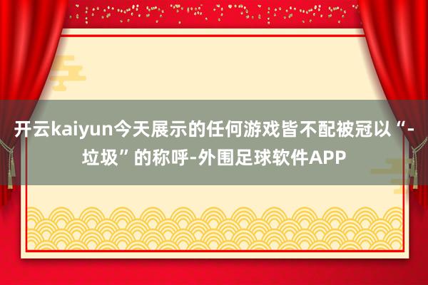 开云kaiyun今天展示的任何游戏皆不配被冠以“-垃圾”的称呼-外围足球软件APP