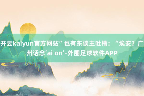 开云kaiyun官方网站”也有东谈主吐槽：“埃安？广州话念‘ai on’-外围足球软件APP