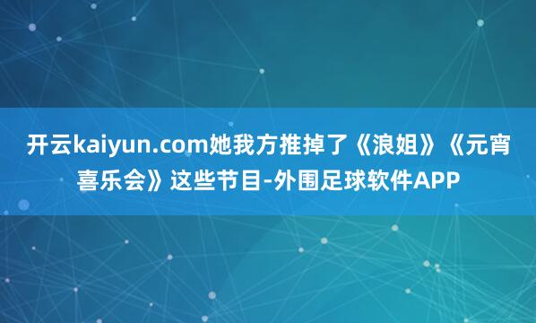 开云kaiyun.com她我方推掉了《浪姐》《元宵喜乐会》这些节目-外围足球软件APP