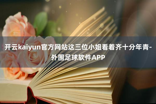 开云kaiyun官方网站这三位小姐看着齐十分年青-外围足球软件APP