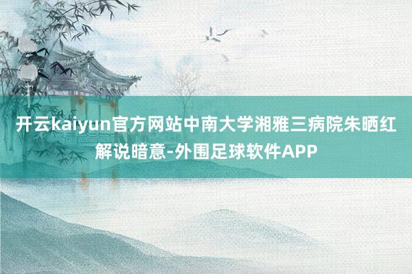 开云kaiyun官方网站中南大学湘雅三病院朱晒红解说暗意-外围足球软件APP