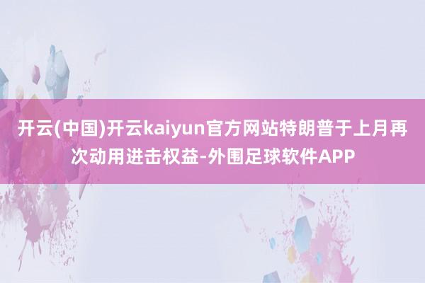开云(中国)开云kaiyun官方网站特朗普于上月再次动用进击权益-外围足球软件APP