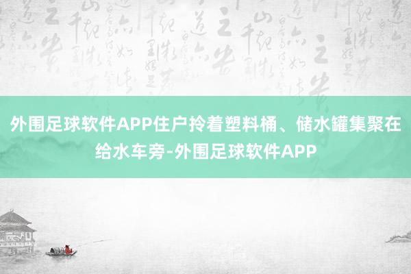 外围足球软件APP住户拎着塑料桶、储水罐集聚在给水车旁-外围足球软件APP