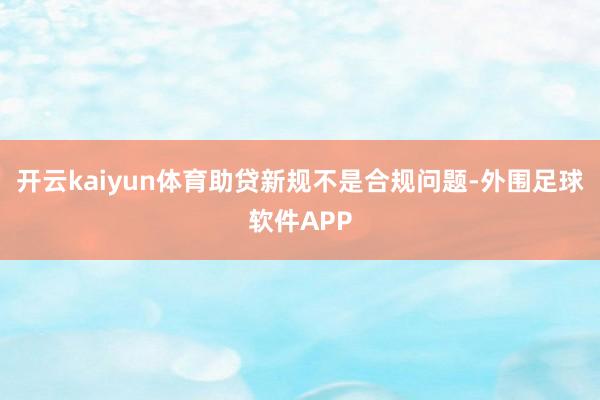 开云kaiyun体育助贷新规不是合规问题-外围足球软件APP