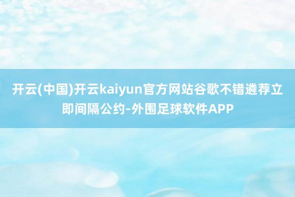 开云(中国)开云kaiyun官方网站谷歌不错遴荐立即间隔公约-外围足球软件APP