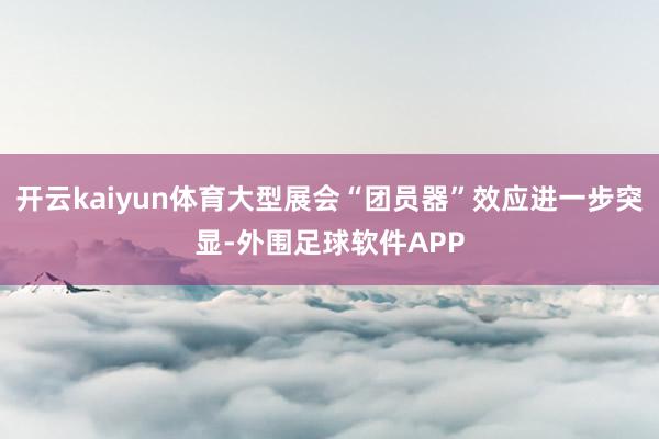 开云kaiyun体育大型展会“团员器”效应进一步突显-外围足球软件APP
