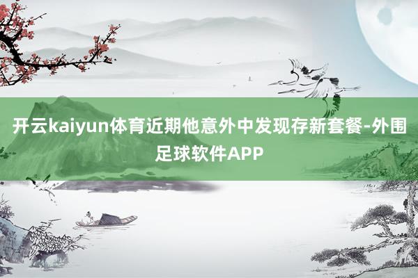 开云kaiyun体育近期他意外中发现存新套餐-外围足球软件APP