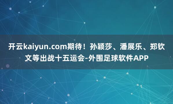 开云kaiyun.com期待！孙颖莎、潘展乐、郑钦文等出战十五运会-外围足球软件APP