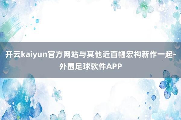 开云kaiyun官方网站与其他近百幅宏构新作一起-外围足球软件APP