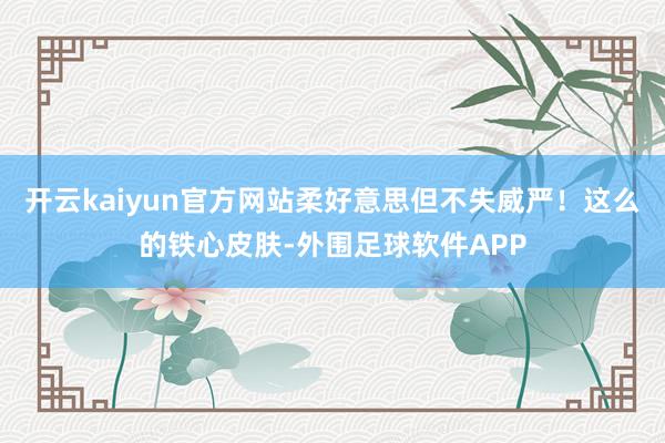 开云kaiyun官方网站柔好意思但不失威严!这么的铁心皮肤-外围足球软件APP