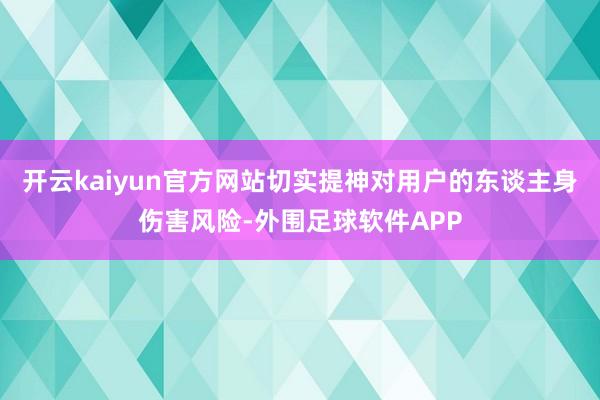 开云kaiyun官方网站切实提神对用户的东谈主身伤害风险-外围足球软件APP