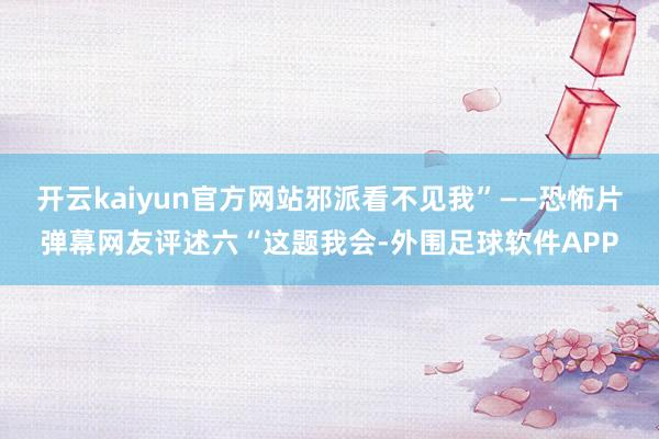 开云kaiyun官方网站邪派看不见我”——恐怖片弹幕网友评述六“这题我会-外围足球软件APP