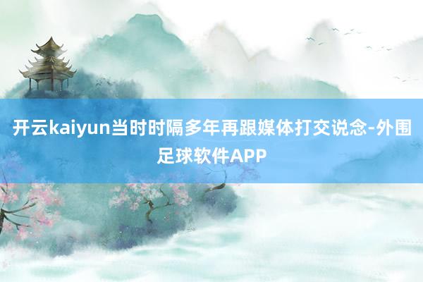 开云kaiyun当时时隔多年再跟媒体打交说念-外围足球软件APP