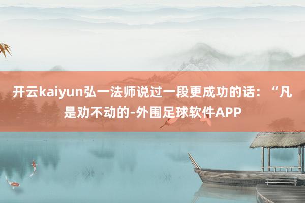 开云kaiyun弘一法师说过一段更成功的话：“凡是劝不动的-外围足球软件APP