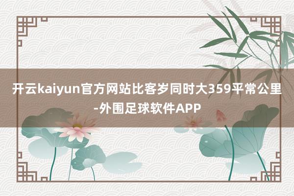 开云kaiyun官方网站比客岁同时大359平常公里-外围足球软件APP