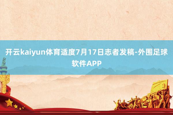 开云kaiyun体育适度7月17日志者发稿-外围足球软件APP