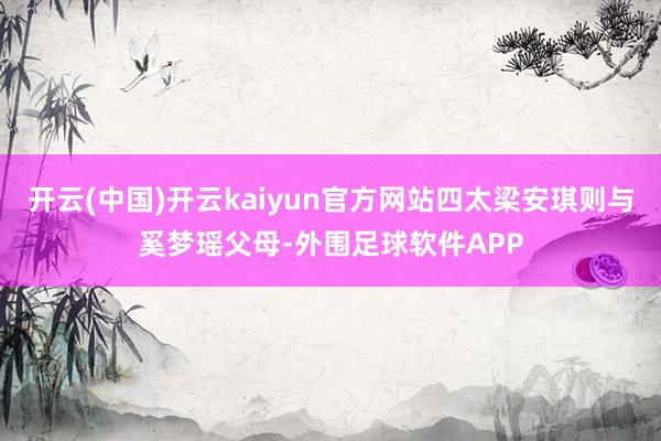 开云(中国)开云kaiyun官方网站四太梁安琪则与奚梦瑶父母-外围足球软件APP
