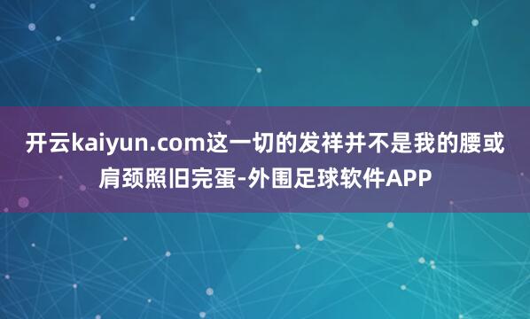 开云kaiyun.com这一切的发祥并不是我的腰或肩颈照旧完蛋-外围足球软件APP
