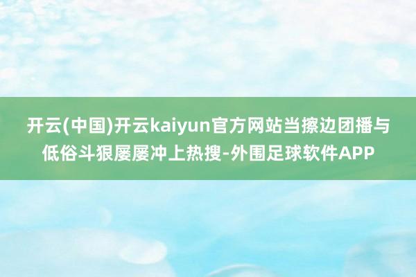 开云(中国)开云kaiyun官方网站当擦边团播与低俗斗狠屡屡冲上热搜-外围足球软件APP