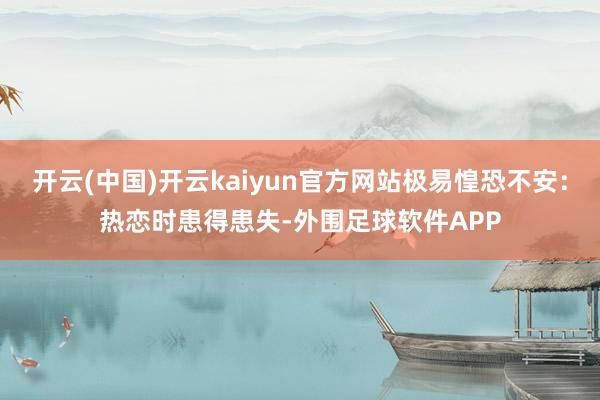 开云(中国)开云kaiyun官方网站极易惶恐不安：热恋时患得患失-外围足球软件APP