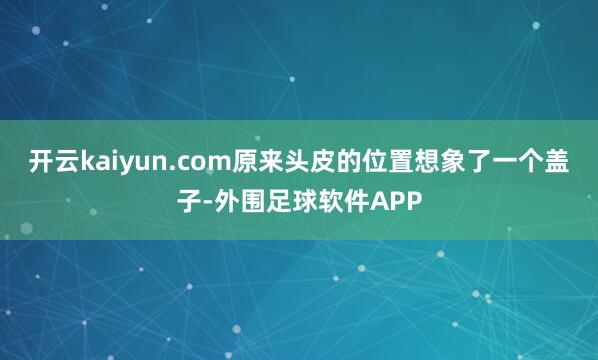 开云kaiyun.com原来头皮的位置想象了一个盖子-外围足球软件APP