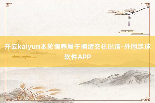 开云kaiyun本轮调养属于拥堵交往出清-外围足球软件APP