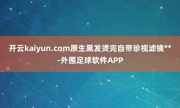 开云kaiyun.com原生黑发烫完自带珍视滤镜**-外围足球软件APP