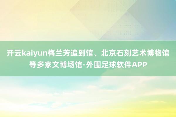 开云kaiyun梅兰芳追到馆、北京石刻艺术博物馆等多家文博场馆-外围足球软件APP