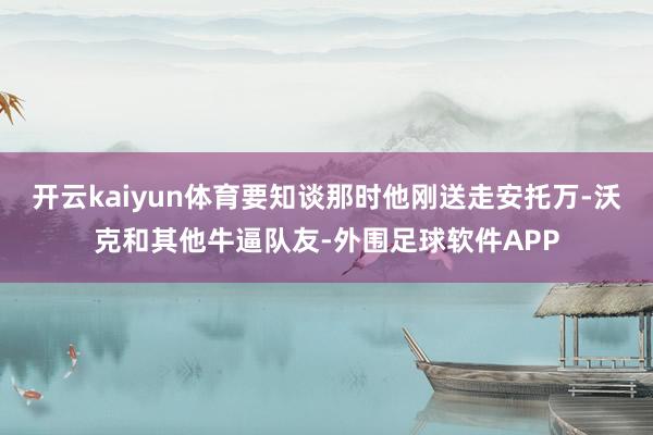 开云kaiyun体育要知谈那时他刚送走安托万-沃克和其他牛逼队友-外围足球软件APP
