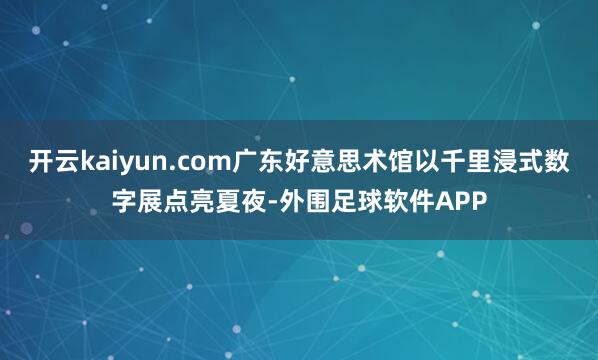 开云kaiyun.com广东好意思术馆以千里浸式数字展点亮夏夜-外围足球软件APP