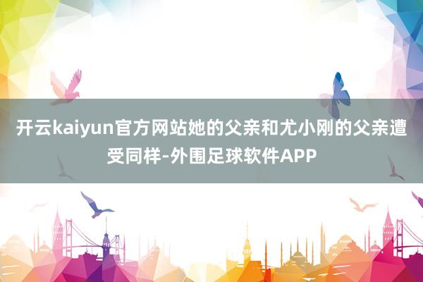 开云kaiyun官方网站她的父亲和尤小刚的父亲遭受同样-外围足球软件APP