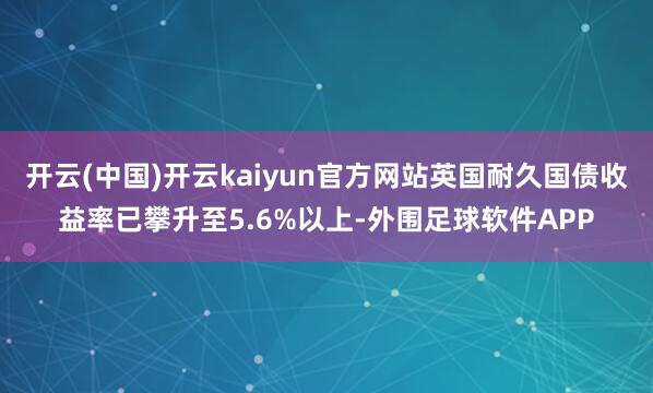 开云(中国)开云kaiyun官方网站英国耐久国债收益率已攀升至5.6%以上-外围足球软件APP