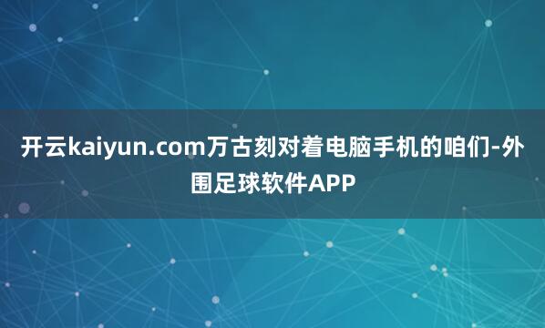 开云kaiyun.com万古刻对着电脑手机的咱们-外围足球软件APP