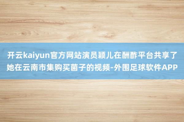 开云kaiyun官方网站演员颖儿在酬酢平台共享了她在云南市集购买菌子的视频-外围足球软件APP