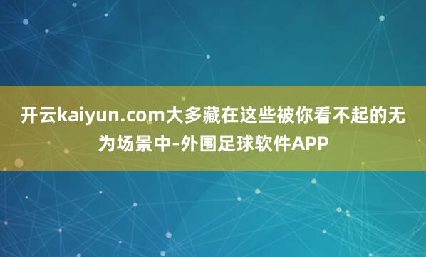 开云kaiyun.com大多藏在这些被你看不起的无为场景中-外围足球软件APP