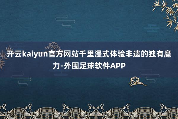 开云kaiyun官方网站千里浸式体验非遗的独有魔力-外围足球软件APP