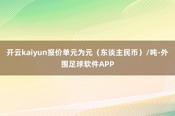 开云kaiyun报价单元为元（东谈主民币）/吨-外围足球软件APP