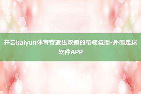 开云kaiyun体育营造出浓郁的带领氛围-外围足球软件APP